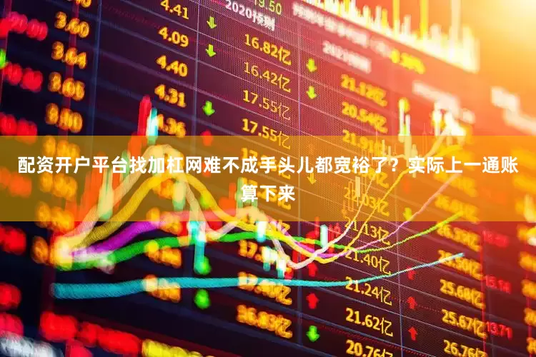 配资开户平台找加杠网难不成手头儿都宽裕了？实际上一通账算下来