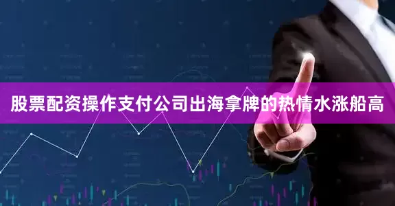 股票配资操作支付公司出海拿牌的热情水涨船高