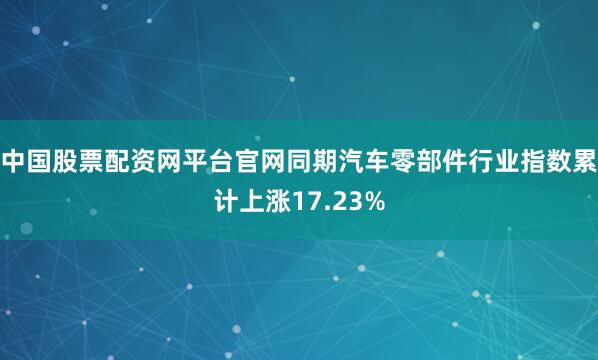 中国股票配资网平台官网同期汽车零部件行业指数累计上涨17.23%