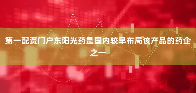 第一配资门户东阳光药是国内较早布局该产品的药企之一